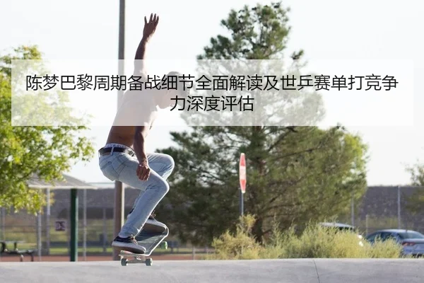 陈梦巴黎周期备战细节全面解读及世乒赛单打竞争力深度评估 | leyu